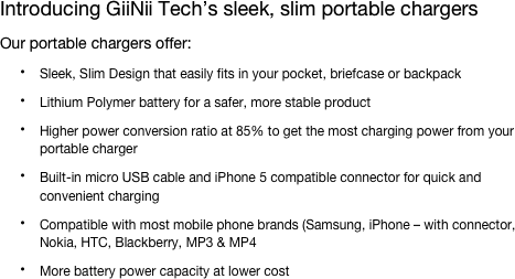 Introducing GiiNii Tech’s sleek, slim portable chargers
Our portable chargers offer:
Sleek, Slim Design that easily fits in your pocket, briefcase or backpack
Lithium Polymer battery for a safer, more stable product
Higher power conversion ratio at 85% to get the most charging power from your portable charger
Built-in micro USB cable and iPhone 5 compatible connector for quick and convenient charging
Compatible with most mobile phone brands (Samsung, iPhone – with connector, Nokia, HTC, Blackberry, MP3 & MP4
More battery power capacity at lower cost